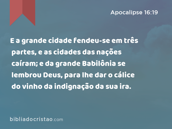 E a grande cidade fendeu-se em três partes, e as cidades das nações caíram; e da grande Babilônia se lembrou Deus, para lhe dar o cálice do vinho da indignação da sua ira. - Apocalipse 16:19