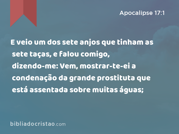 E veio um dos sete anjos que tinham as sete taças, e falou comigo, dizendo-me: Vem, mostrar-te-ei a condenação da grande prostituta que está assentada sobre muitas águas; - Apocalipse 17:1