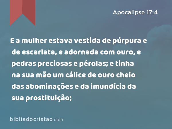 E a mulher estava vestida de púrpura e de escarlata, e adornada com ouro, e pedras preciosas e pérolas; e tinha na sua mão um cálice de ouro cheio das abominações e da imundícia da sua prostituição; - Apocalipse 17:4