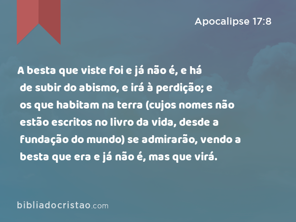 A besta que viste foi e já não é, e há de subir do abismo, e irá à perdição; e os que habitam na terra (cujos nomes não estão escritos no livro da vida, desde a fundação do mundo) se admirarão, vendo a besta que era e já não é, mas que virá. - Apocalipse 17:8