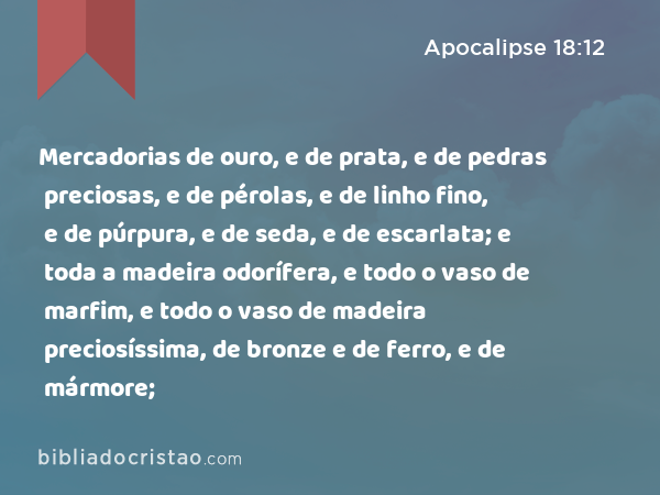 Mercadorias de ouro, e de prata, e de pedras preciosas, e de pérolas, e de linho fino, e de púrpura, e de seda, e de escarlata; e toda a madeira odorífera, e todo o vaso de marfim, e todo o vaso de madeira preciosíssima, de bronze e de ferro, e de mármore; - Apocalipse 18:12