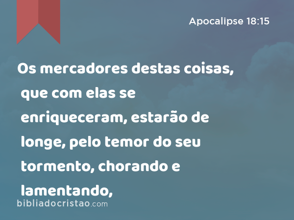 Os mercadores destas coisas, que com elas se enriqueceram, estarão de longe, pelo temor do seu tormento, chorando e lamentando, - Apocalipse 18:15