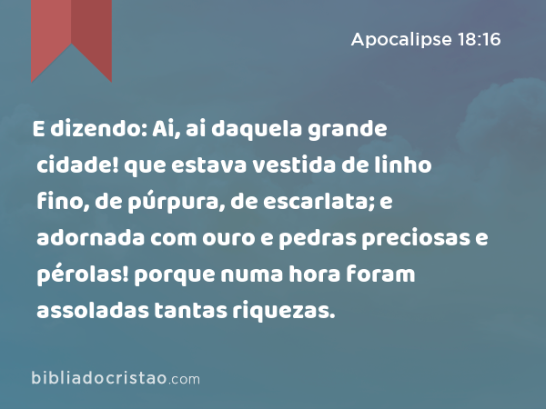 E dizendo: Ai, ai daquela grande cidade! que estava vestida de linho fino, de púrpura, de escarlata; e adornada com ouro e pedras preciosas e pérolas! porque numa hora foram assoladas tantas riquezas. - Apocalipse 18:16