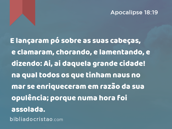 E lançaram pó sobre as suas cabeças, e clamaram, chorando, e lamentando, e dizendo: Ai, ai daquela grande cidade! na qual todos os que tinham naus no mar se enriqueceram em razão da sua opulência; porque numa hora foi assolada. - Apocalipse 18:19