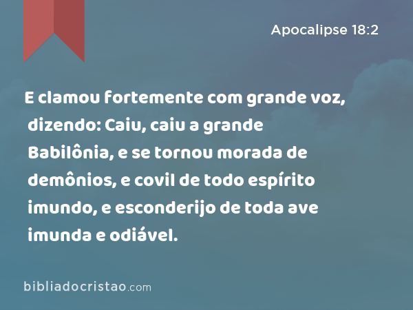 E clamou fortemente com grande voz, dizendo: Caiu, caiu a grande Babilônia, e se tornou morada de demônios, e covil de todo espírito imundo, e esconderijo de toda ave imunda e odiável. - Apocalipse 18:2