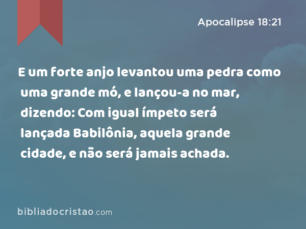 E um forte anjo levantou uma pedra como uma grande mó, e lançou-a no mar, dizendo: Com igual ímpeto será lançada Babilônia, aquela grande cidade, e não será jamais achada. - Apocalipse 18:21