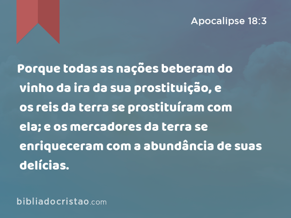 Porque todas as nações beberam do vinho da ira da sua prostituição, e os reis da terra se prostituíram com ela; e os mercadores da terra se enriqueceram com a abundância de suas delícias. - Apocalipse 18:3