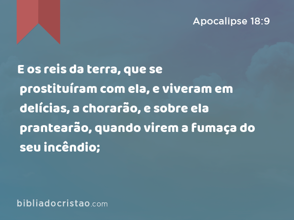 E os reis da terra, que se prostituíram com ela, e viveram em delícias, a chorarão, e sobre ela prantearão, quando virem a fumaça do seu incêndio; - Apocalipse 18:9