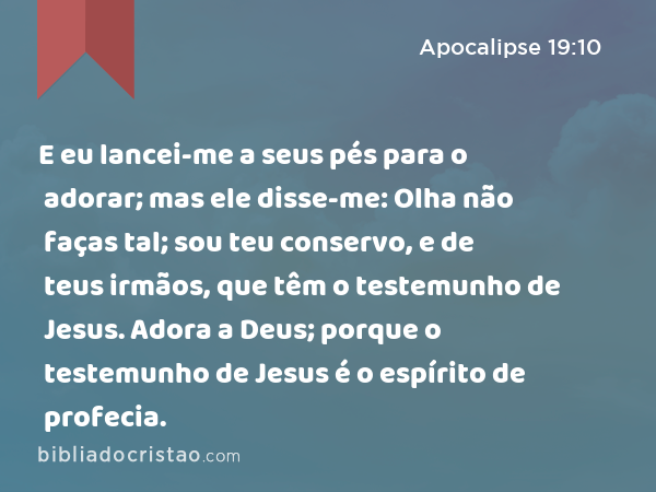 E eu lancei-me a seus pés para o adorar; mas ele disse-me: Olha não faças tal; sou teu conservo, e de teus irmãos, que têm o testemunho de Jesus. Adora a Deus; porque o testemunho de Jesus é o espírito de profecia. - Apocalipse 19:10