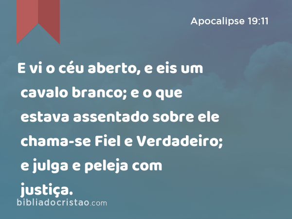 E vi o céu aberto, e eis um cavalo branco; e o que estava assentado sobre ele chama-se Fiel e Verdadeiro; e julga e peleja com justiça. - Apocalipse 19:11