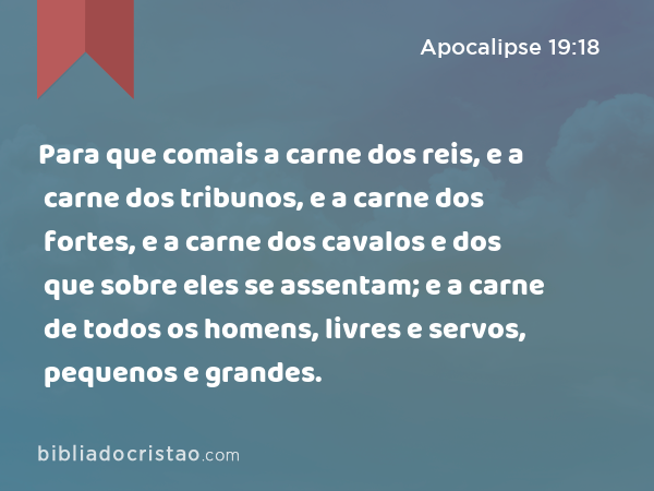 Para que comais a carne dos reis, e a carne dos tribunos, e a carne dos fortes, e a carne dos cavalos e dos que sobre eles se assentam; e a carne de todos os homens, livres e servos, pequenos e grandes. - Apocalipse 19:18