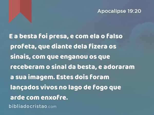 E a besta foi presa, e com ela o falso profeta, que diante dela fizera os sinais, com que enganou os que receberam o sinal da besta, e adoraram a sua imagem. Estes dois foram lançados vivos no lago de fogo que arde com enxofre. - Apocalipse 19:20