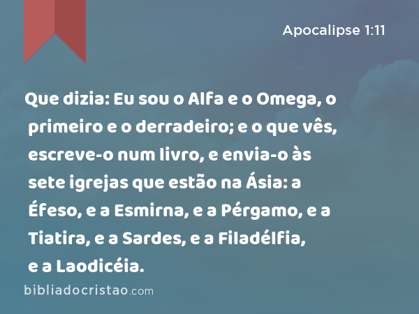 Que dizia: Eu sou o Alfa e o Omega, o primeiro e o derradeiro; e o que vês, escreve-o num livro, e envia-o às sete igrejas que estão na Ásia: a Éfeso, e a Esmirna, e a Pérgamo, e a Tiatira, e a Sardes, e a Filadélfia, e a Laodicéia. - Apocalipse 1:11