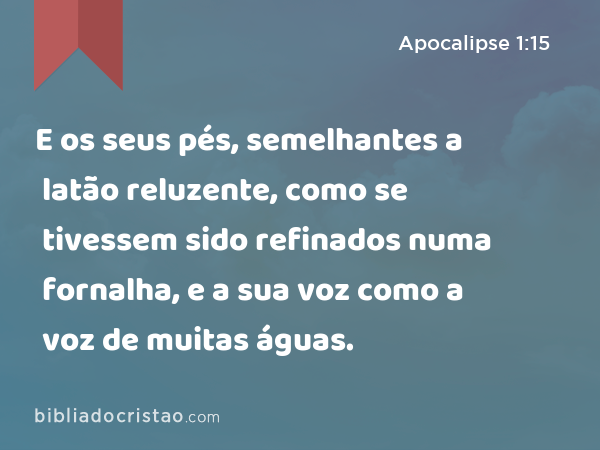 E os seus pés, semelhantes a latão reluzente, como se tivessem sido refinados numa fornalha, e a sua voz como a voz de muitas águas. - Apocalipse 1:15