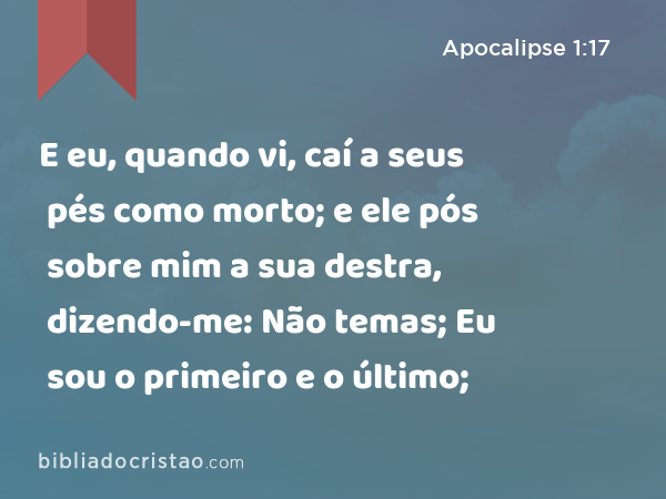 E eu, quando vi, caí a seus pés como morto; e ele pós sobre mim a sua destra, dizendo-me: Não temas; Eu sou o primeiro e o último; - Apocalipse 1:17