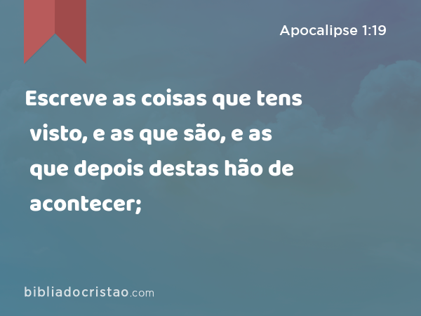 Escreve as coisas que tens visto, e as que são, e as que depois destas hão de acontecer; - Apocalipse 1:19