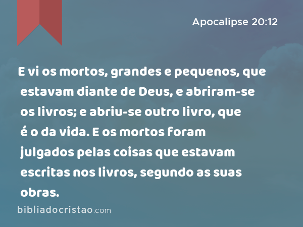 E vi os mortos, grandes e pequenos, que estavam diante de Deus, e abriram-se os livros; e abriu-se outro livro, que é o da vida. E os mortos foram julgados pelas coisas que estavam escritas nos livros, segundo as suas obras. - Apocalipse 20:12