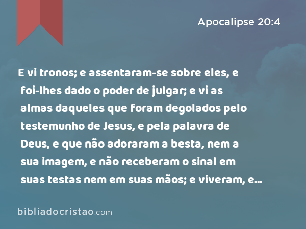 E vi tronos; e assentaram-se sobre eles, e foi-lhes dado o poder de julgar; e vi as almas daqueles que foram degolados pelo testemunho de Jesus, e pela palavra de Deus, e que não adoraram a besta, nem a sua imagem, e não receberam o sinal em suas testas nem em suas mãos; e viveram, e reinaram com Cristo durante mil anos. - Apocalipse 20:4