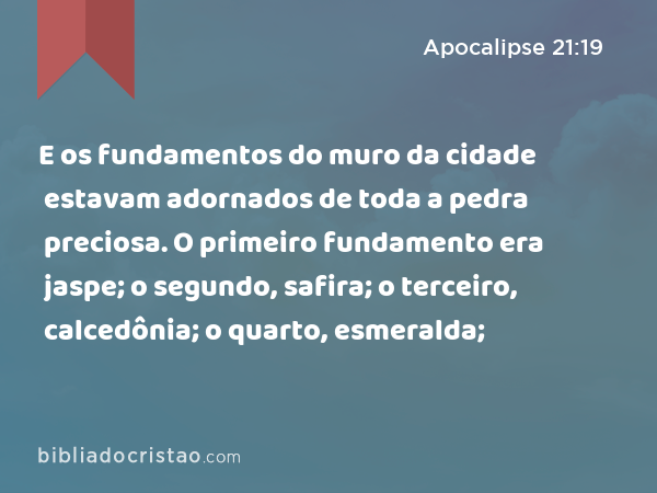 E os fundamentos do muro da cidade estavam adornados de toda a pedra preciosa. O primeiro fundamento era jaspe; o segundo, safira; o terceiro, calcedônia; o quarto, esmeralda; - Apocalipse 21:19