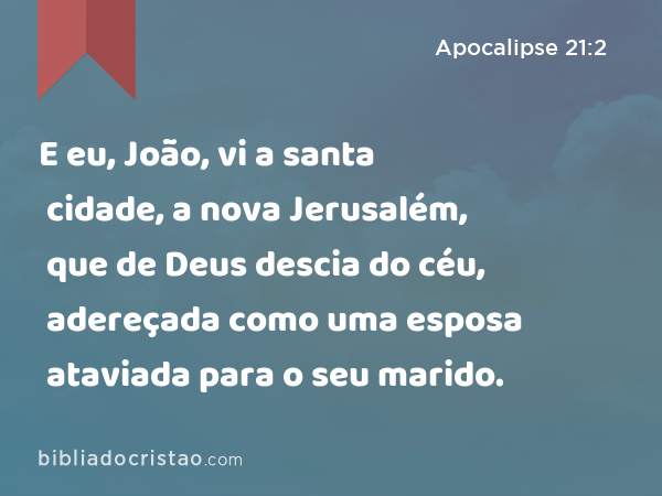 E eu, João, vi a santa cidade, a nova Jerusalém, que de Deus descia do céu, adereçada como uma esposa ataviada para o seu marido. - Apocalipse 21:2