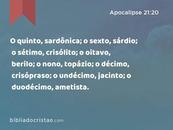 O quinto, sardônica; o sexto, sárdio; o sétimo, crisólito; o oitavo, berilo; o nono, topázio; o décimo, crisópraso; o undécimo, jacinto; o duodécimo, ametista. - Apocalipse 21:20