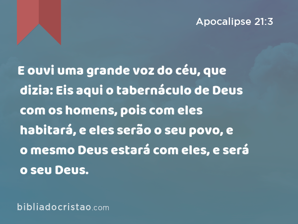 E ouvi uma grande voz do céu, que dizia: Eis aqui o tabernáculo de Deus com os homens, pois com eles habitará, e eles serão o seu povo, e o mesmo Deus estará com eles, e será o seu Deus. - Apocalipse 21:3