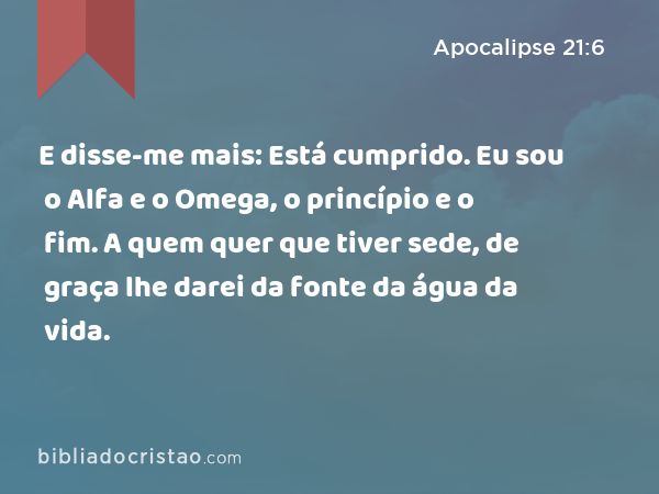 E disse-me mais: Está cumprido. Eu sou o Alfa e o Omega, o princípio e o fim. A quem quer que tiver sede, de graça lhe darei da fonte da água da vida. - Apocalipse 21:6