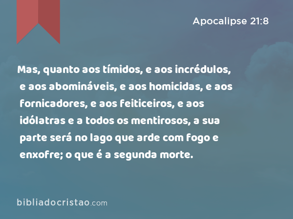 Mas, quanto aos tímidos, e aos incrédulos, e aos abomináveis, e aos homicidas, e aos fornicadores, e aos feiticeiros, e aos idólatras e a todos os mentirosos, a sua parte será no lago que arde com fogo e enxofre; o que é a segunda morte. - Apocalipse 21:8