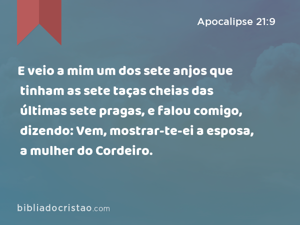 E veio a mim um dos sete anjos que tinham as sete taças cheias das últimas sete pragas, e falou comigo, dizendo: Vem, mostrar-te-ei a esposa, a mulher do Cordeiro. - Apocalipse 21:9