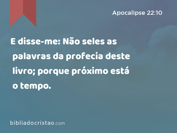 E disse-me: Não seles as palavras da profecia deste livro; porque próximo está o tempo. - Apocalipse 22:10