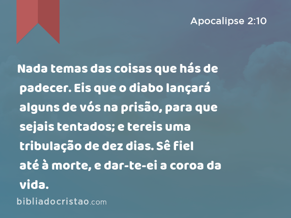 Nada temas das coisas que hás de padecer. Eis que o diabo lançará alguns de vós na prisão, para que sejais tentados; e tereis uma tribulação de dez dias. Sê fiel até à morte, e dar-te-ei a coroa da vida. - Apocalipse 2:10