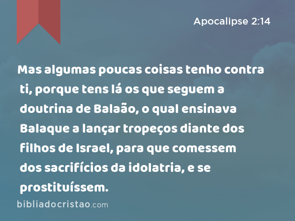 Mas algumas poucas coisas tenho contra ti, porque tens lá os que seguem a doutrina de Balaão, o qual ensinava Balaque a lançar tropeços diante dos filhos de Israel, para que comessem dos sacrifícios da idolatria, e se prostituíssem. - Apocalipse 2:14