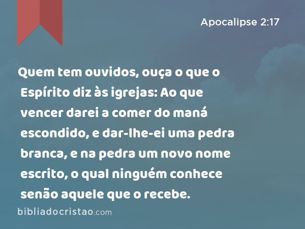 Quem tem ouvidos, ouça o que o Espírito diz às igrejas: Ao que vencer darei a comer do maná escondido, e dar-lhe-ei uma pedra branca, e na pedra um novo nome escrito, o qual ninguém conhece senão aquele que o recebe. - Apocalipse 2:17