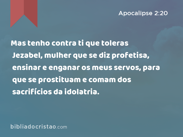 Mas tenho contra ti que toleras Jezabel, mulher que se diz profetisa, ensinar e enganar os meus servos, para que se prostituam e comam dos sacrifícios da idolatria. - Apocalipse 2:20