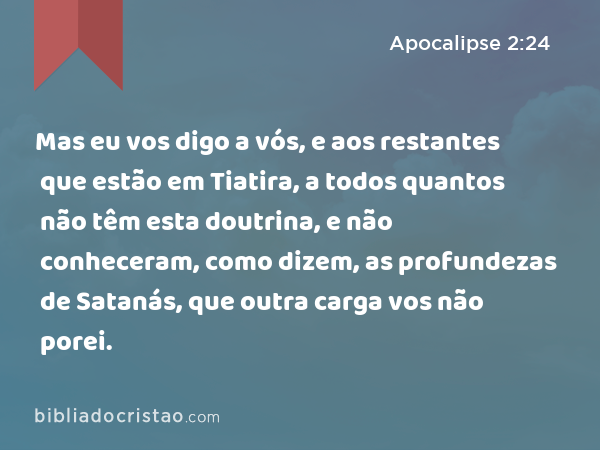 Mas eu vos digo a vós, e aos restantes que estão em Tiatira, a todos quantos não têm esta doutrina, e não conheceram, como dizem, as profundezas de Satanás, que outra carga vos não porei. - Apocalipse 2:24