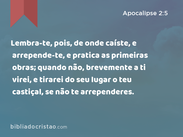 Lembra-te, pois, de onde caíste, e arrepende-te, e pratica as primeiras obras; quando não, brevemente a ti virei, e tirarei do seu lugar o teu castiçal, se não te arrependeres. - Apocalipse 2:5