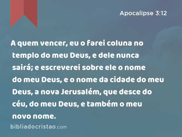 A quem vencer, eu o farei coluna no templo do meu Deus, e dele nunca sairá; e escreverei sobre ele o nome do meu Deus, e o nome da cidade do meu Deus, a nova Jerusalém, que desce do céu, do meu Deus, e também o meu novo nome. - Apocalipse 3:12