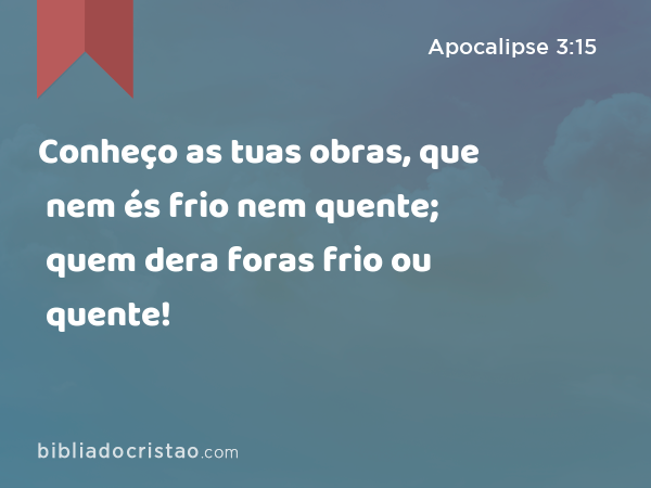 Conheço as tuas obras, que nem és frio nem quente; quem dera foras frio ou quente! - Apocalipse 3:15