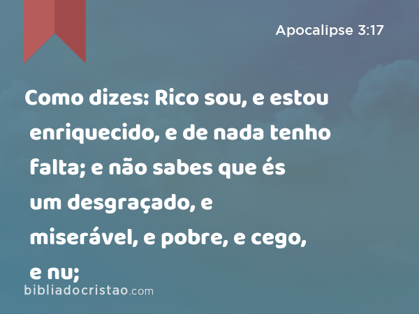 Como dizes: Rico sou, e estou enriquecido, e de nada tenho falta; e não sabes que és um desgraçado, e miserável, e pobre, e cego, e nu; - Apocalipse 3:17