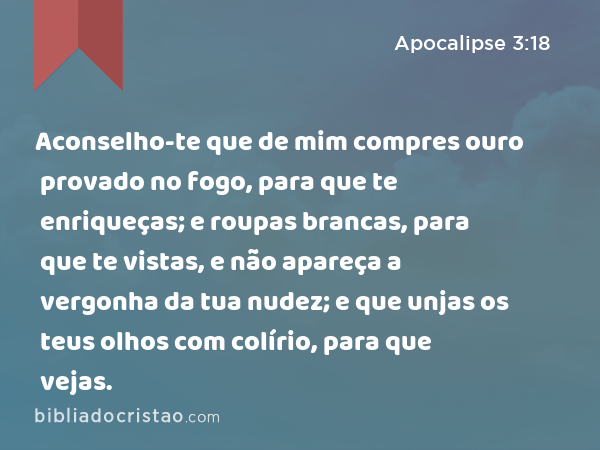 Aconselho-te que de mim compres ouro provado no fogo, para que te enriqueças; e roupas brancas, para que te vistas, e não apareça a vergonha da tua nudez; e que unjas os teus olhos com colírio, para que vejas. - Apocalipse 3:18