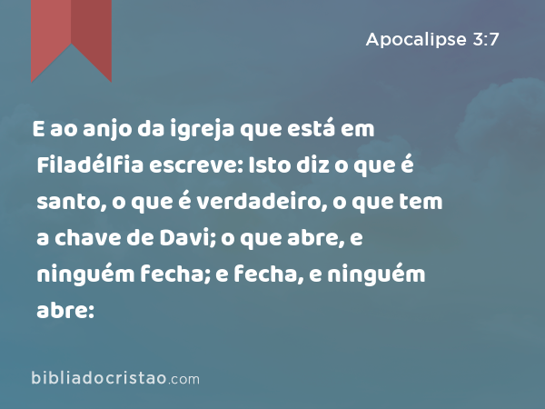 E ao anjo da igreja que está em Filadélfia escreve: Isto diz o que é santo, o que é verdadeiro, o que tem a chave de Davi; o que abre, e ninguém fecha; e fecha, e ninguém abre: - Apocalipse 3:7