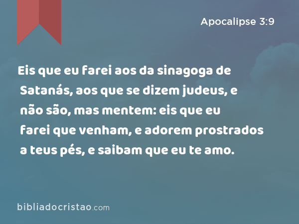 Eis que eu farei aos da sinagoga de Satanás, aos que se dizem judeus, e não são, mas mentem: eis que eu farei que venham, e adorem prostrados a teus pés, e saibam que eu te amo. - Apocalipse 3:9