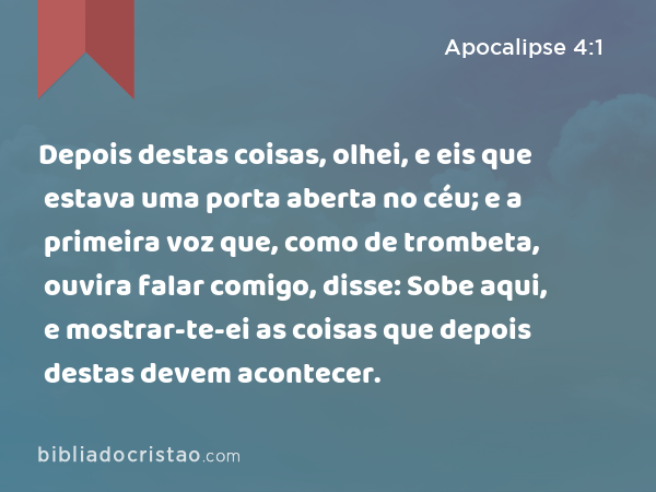 Depois destas coisas, olhei, e eis que estava uma porta aberta no céu; e a primeira voz que, como de trombeta, ouvira falar comigo, disse: Sobe aqui, e mostrar-te-ei as coisas que depois destas devem acontecer. - Apocalipse 4:1