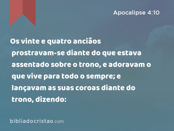 Os vinte e quatro anciãos prostravam-se diante do que estava assentado sobre o trono, e adoravam o que vive para todo o sempre; e lançavam as suas coroas diante do trono, dizendo: - Apocalipse 4:10