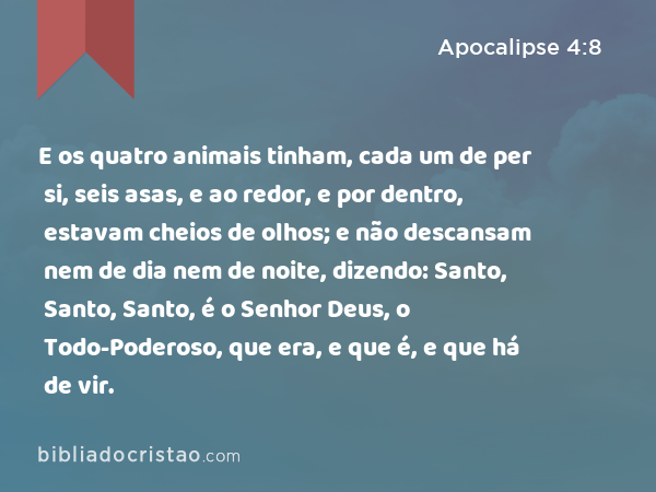 E os quatro animais tinham, cada um de per si, seis asas, e ao redor, e por dentro, estavam cheios de olhos; e não descansam nem de dia nem de noite, dizendo: Santo, Santo, Santo, é o Senhor Deus, o Todo-Poderoso, que era, e que é, e que há de vir. - Apocalipse 4:8