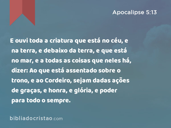 E ouvi toda a criatura que está no céu, e na terra, e debaixo da terra, e que está no mar, e a todas as coisas que neles há, dizer: Ao que está assentado sobre o trono, e ao Cordeiro, sejam dadas ações de graças, e honra, e glória, e poder para todo o sempre. - Apocalipse 5:13