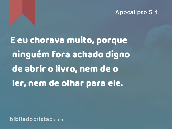 E eu chorava muito, porque ninguém fora achado digno de abrir o livro, nem de o ler, nem de olhar para ele. - Apocalipse 5:4