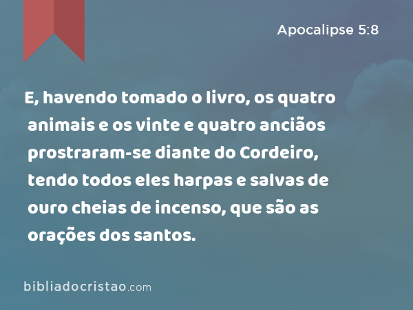 E, havendo tomado o livro, os quatro animais e os vinte e quatro anciãos prostraram-se diante do Cordeiro, tendo todos eles harpas e salvas de ouro cheias de incenso, que são as orações dos santos. - Apocalipse 5:8