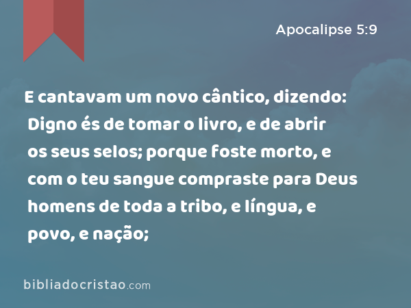 E cantavam um novo cântico, dizendo: Digno és de tomar o livro, e de abrir os seus selos; porque foste morto, e com o teu sangue compraste para Deus homens de toda a tribo, e língua, e povo, e nação; - Apocalipse 5:9