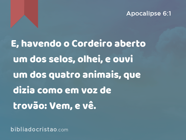 E, havendo o Cordeiro aberto um dos selos, olhei, e ouvi um dos quatro animais, que dizia como em voz de trovão: Vem, e vê. - Apocalipse 6:1